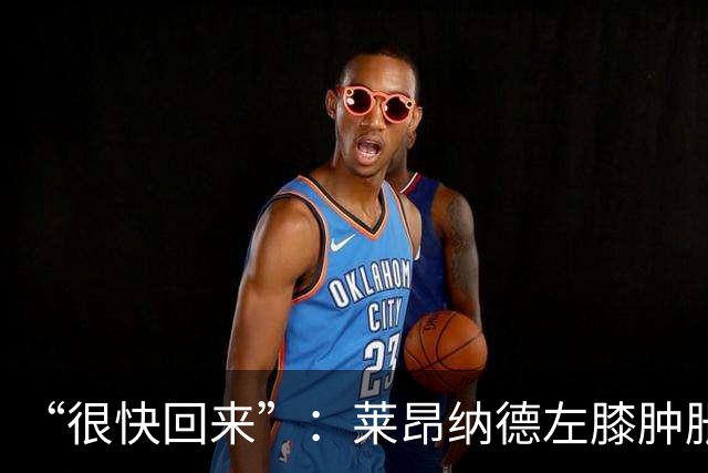 “很快回来”：莱昂纳德左膝肿胀缺阵数周，本人发声安抚球迷